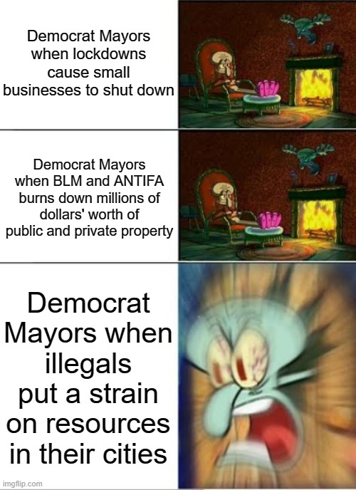 Sqidward Calm,Calm,Angry | Democrat Mayors when lockdowns cause small businesses to shut down; Democrat Mayors when BLM and ANTIFA burns down millions of dollars' worth of public and private property; Democrat Mayors when illegals put a strain on resources in their cities | image tagged in sqidward calm calm angry | made w/ Imgflip meme maker