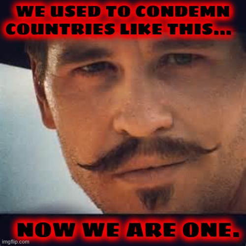 Val Kilmer Doc Holiday Say when | WE USED TO CONDEMN COUNTRIES LIKE THIS... NOW WE ARE ONE. | image tagged in val kilmer doc holiday say when | made w/ Imgflip meme maker