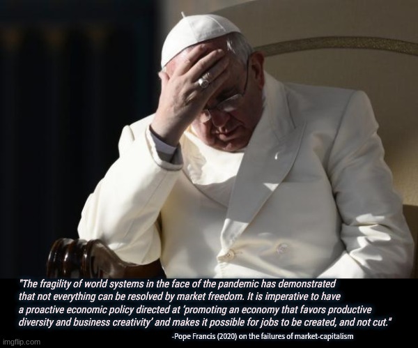 Pope is right man pope is really right this time | "The fragility of world systems in the face of the pandemic has demonstrated that not everything can be resolved by market freedom. It is imperative to have a proactive economic policy directed at ‘promoting an economy that favors productive diversity and business creativity’ and makes it possible for jobs to be created, and not cut."; -Pope Francis (2020) on the failures of market-capitalism | image tagged in pope francis facepalm,capitalism,say no,know alternative,poverty | made w/ Imgflip meme maker