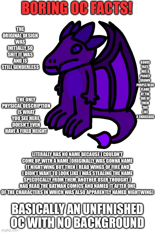 Boring fursona facts! | BORING OC FACTS! THE ORIGINAL DESIGN WAS INITIALLY SO SHIT IT WAS AND IS STILL GENDERLESS; BONUS FACT: HAS A POORLY DRAWN PURPLE/BLUE FLAME AT THE END OF THEIR TAIL LIKE A CHARIZARD; THE ONLY PHYSICAL DESCRIPTION IS WHAT YOU SEE HERE, DOESN’T EVEN HAVE A FIXED HEIGHT; LITERALLY HAS NO NAME BECAUSE I COULDN’T COME UP WITH A NAME (ORIGINALLY WAS GONNA NAME IT NIGHTWING BUT THEN I READ WINGS OF FIRE AND I DIDN’T WANT TO LOOK LIKE I WAS STEALING THE NAME SPECIFICALLY FROM THEM, ANOTHER USER THOUGHT I HAD READ THE BATMAN COMICS AND NAMED IT AFTER ONE OF THE CHARACTERS IN WHICH WAS ALSO APPARENTLY NAMED NIGHTWING); BASICALLY AN UNFINISHED OC WITH NO BACKGROUND | made w/ Imgflip meme maker