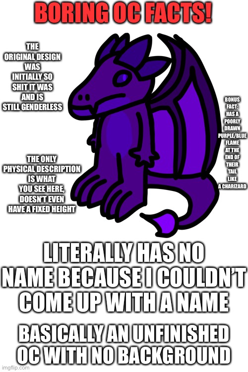 Boring OC facts (I’ve gotta stop shitposting here) | BORING OC FACTS! THE ORIGINAL DESIGN WAS INITIALLY SO SHIT IT WAS AND IS STILL GENDERLESS; BONUS FACT: HAS A POORLY DRAWN PURPLE/BLUE FLAME AT THE END OF THEIR TAIL LIKE A CHARIZARD; THE ONLY PHYSICAL DESCRIPTION IS WHAT YOU SEE HERE, DOESN’T EVEN HAVE A FIXED HEIGHT; LITERALLY HAS NO NAME BECAUSE I COULDN’T COME UP WITH A NAME; BASICALLY AN UNFINISHED OC WITH NO BACKGROUND | made w/ Imgflip meme maker