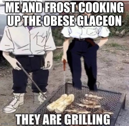 they are grilling | ME AND FROST COOKING UP THE OBESE GLACEON | image tagged in they are grilling | made w/ Imgflip meme maker