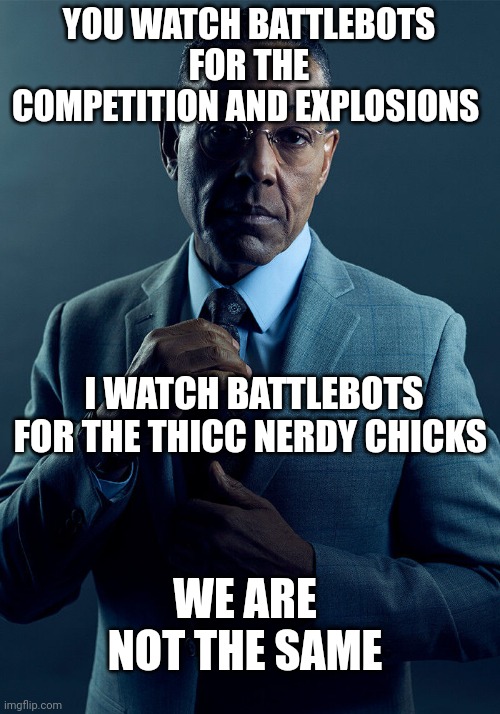 Also the explosions | YOU WATCH BATTLEBOTS FOR THE COMPETITION AND EXPLOSIONS; I WATCH BATTLEBOTS FOR THE THICC NERDY CHICKS; WE ARE NOT THE SAME | image tagged in gus fring we are not the same | made w/ Imgflip meme maker