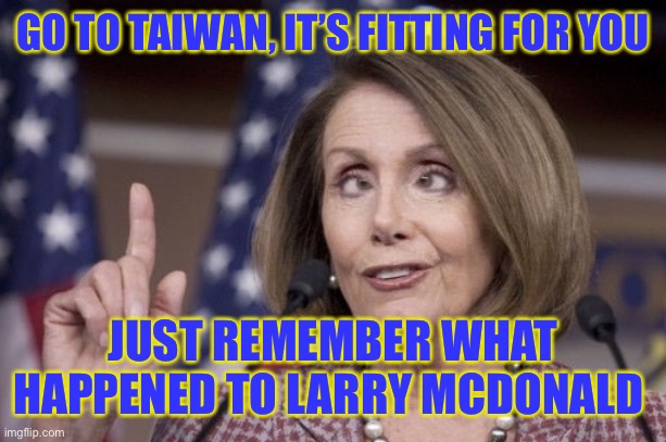 Nancy pelosi | GO TO TAIWAN, IT’S FITTING FOR YOU; JUST REMEMBER WHAT HAPPENED TO LARRY MCDONALD | image tagged in nancy pelosi | made w/ Imgflip meme maker