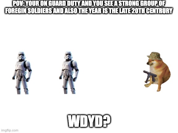 late 20th century POV | POV: YOUR ON GUARD DUTY AND YOU SEE A STRONG GROUP OF FOREGIN SOLDIERS AND ALSO THE YEAR IS THE LATE 20TH CENTRURY; WDYD? | image tagged in blank white template | made w/ Imgflip meme maker