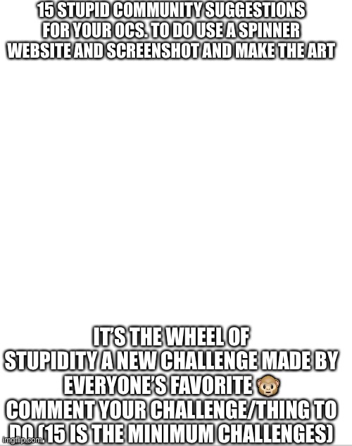 Wheel of stupidity | 15 STUPID COMMUNITY SUGGESTIONS FOR YOUR OCS. TO DO USE A SPINNER WEBSITE AND SCREENSHOT AND MAKE THE ART; IT’S THE WHEEL OF STUPIDITY A NEW CHALLENGE MADE BY EVERYONE’S FAVORITE 🐵 COMMENT YOUR CHALLENGE/THING TO DO (15 IS THE MINIMUM CHALLENGES) | image tagged in blank white template,wheel of stupidity | made w/ Imgflip meme maker