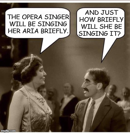 Almost Heard The Opera | AND JUST HOW BRIEFLY WILL SHE BE SINGING IT? THE OPERA SINGER WILL BE SINGING HER ARIA BRIEFLY. | image tagged in groucho and lady,memes,humor,funny memes,funny,comedy | made w/ Imgflip meme maker