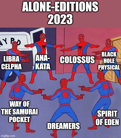 Spiderman multiple | ALONE-EDITIONS
2023; BLACK HOLE
PHYSICAL; ANA-
KATA; COLOSSUS; LIBRA CELPHA; WAY OF THE SAMURAI
POCKET; SPIRIT OF EDEN; DREAMERS | image tagged in spiderman multiple | made w/ Imgflip meme maker