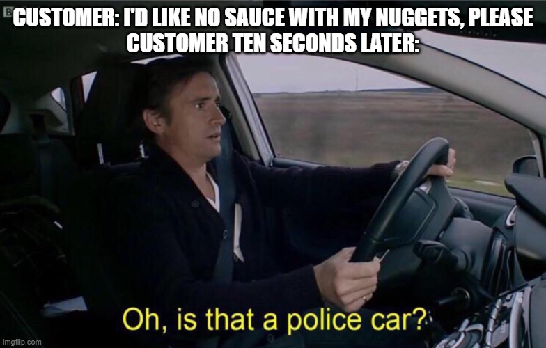 Oh, is that a police car? | CUSTOMER: I'D LIKE NO SAUCE WITH MY NUGGETS, PLEASE
CUSTOMER TEN SECONDS LATER: | image tagged in oh is that a police car | made w/ Imgflip meme maker