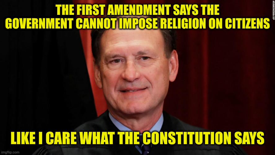 Another fake christian ignoring the teachings of his "savior" | THE FIRST AMENDMENT SAYS THE GOVERNMENT CANNOT IMPOSE RELIGION ON CITIZENS; LIKE I CARE WHAT THE CONSTITUTION SAYS | image tagged in samuel alito | made w/ Imgflip meme maker