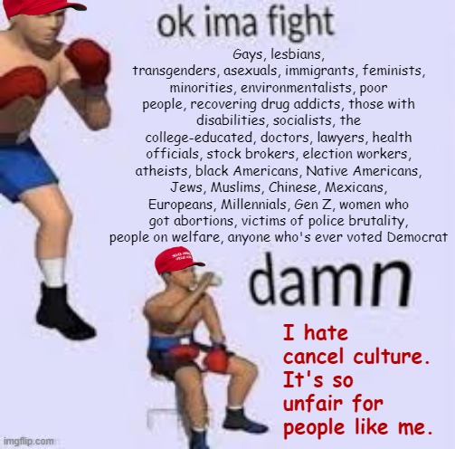 “Damn! Cancel culture is so unfair!” —MAGA hypocrites daily | Gays, lesbians, transgenders, asexuals, immigrants, feminists, minorities, environmentalists, poor people, recovering drug addicts, those with disabilities, socialists, the college-educated, doctors, lawyers, health officials, stock brokers, election workers, atheists, black Americans, Native Americans, Jews, Muslims, Chinese, Mexicans, Europeans, Millennials, Gen Z, women who got abortions, victims of police brutality, people on welfare, anyone who's ever voted Democrat; I hate cancel culture. It's so unfair for people like me. | image tagged in ok imma fight,cancel culture,maga,conservative hypocrisy,conservative logic,bigot | made w/ Imgflip meme maker