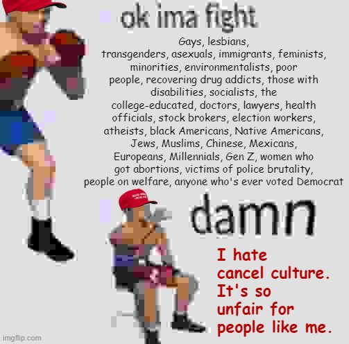 Ok imma fight | Gays, lesbians, transgenders, asexuals, immigrants, feminists, minorities, environmentalists, poor people, recovering drug addicts, those with disabilities, socialists, the college-educated, doctors, lawyers, health officials, stock brokers, election workers, atheists, black Americans, Native Americans, Jews, Muslims, Chinese, Mexicans, Europeans, Millennials, Gen Z, women who got abortions, victims of police brutality, people on welfare, anyone who's ever voted Democrat; I hate cancel culture. It's so unfair for people like me. | image tagged in ok imma fight | made w/ Imgflip meme maker