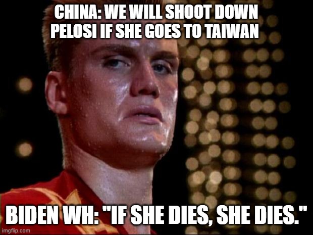 World War Three anyone? | CHINA: WE WILL SHOOT DOWN PELOSI IF SHE GOES TO TAIWAN; BIDEN WH: "IF SHE DIES, SHE DIES." | image tagged in ivan drago,pelosi,biden,china,taiwan | made w/ Imgflip meme maker
