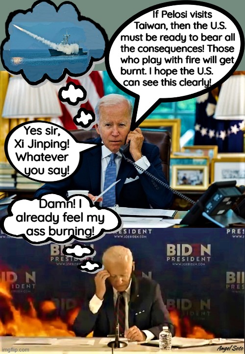 Biden on a call feels the heat | If Pelosi visits
     Taiwan, then the U.S. 
must be ready to bear all 
the consequences! Those 
who play with fire will get  
burnt. I hope the U.S. 
 can see this clearly! Yes sir,
Xi Jinping!
Whatever
   you say! Damn! I
already feel my
ass burning! Angel Soto | image tagged in political humor,joe biden,xi jinping,pelosi,taiwan,burning | made w/ Imgflip meme maker