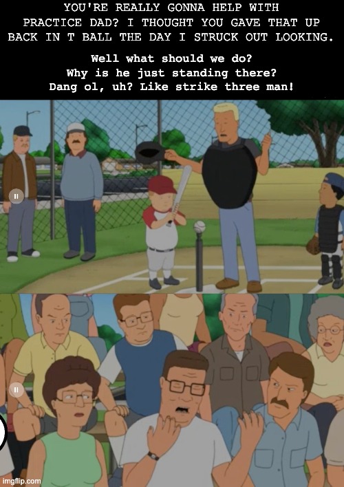 Dang ol, strike three man! | YOU'RE REALLY GONNA HELP WITH PRACTICE DAD? I THOUGHT YOU GAVE THAT UP BACK IN T BALL THE DAY I STRUCK OUT LOOKING. Well what should we do?
Why is he just standing there?
Dang ol, uh? Like strike three man! | image tagged in king of the hill,bobby hill,hank hill | made w/ Imgflip meme maker