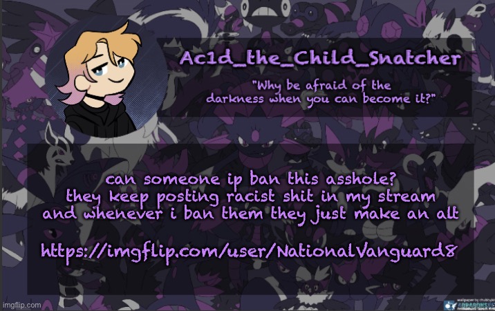 . | can someone ip ban this asshole? they keep posting racist shit in my stream and whenever i ban them they just make an alt; https://imgflip.com/user/NationalVanguard8 | made w/ Imgflip meme maker