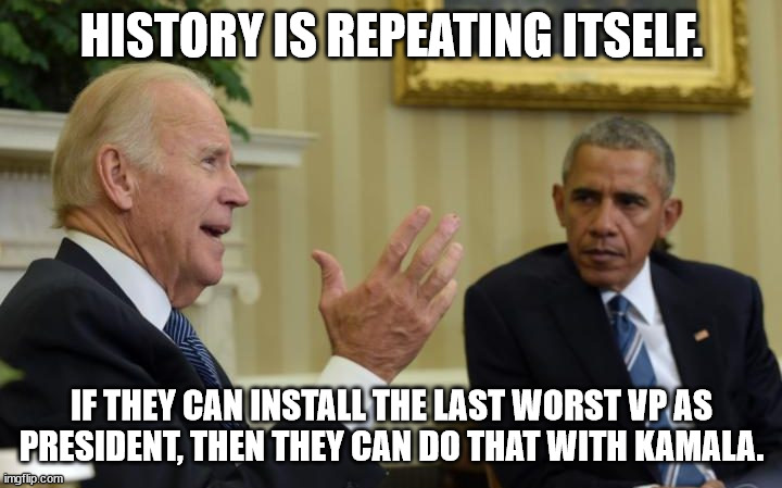 Obama Biden | HISTORY IS REPEATING ITSELF. IF THEY CAN INSTALL THE LAST WORST VP AS PRESIDENT, THEN THEY CAN DO THAT WITH KAMALA. | image tagged in obama biden | made w/ Imgflip meme maker