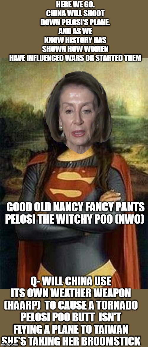 The NWO witch | HERE WE GO. CHINA WILL SHOOT DOWN PELOSI'S PLANE.
AND AS WE KNOW HISTORY HAS SHOWN HOW WOMEN HAVE INFLUENCED WARS OR STARTED THEM; GOOD OLD NANCY FANCY PANTS PELOSI THE WITCHY POO (NWO); Q- WILL CHINA USE ITS OWN WEATHER WEAPON (HAARP)  TO CAUSE A TORNADO PELOSI POO BUTT  ISN'T FLYING A PLANE TO TAIWAN SHE'S TAKING HER BROOMSTICK | image tagged in nancy pelosi,china,taiwan,wicked witch,nwo,political meme | made w/ Imgflip meme maker