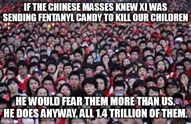 Fentanyl Candy From China | IF THE CHINESE MASSES KNEW XI WAS SENDING FENTANYL CANDY TO KILL OUR CHILDREN; HE WOULD FEAR THEM MORE THAN US. HE DOES ANYWAY, ALL 1.4 TRILLION OF THEM. | image tagged in politics,china | made w/ Imgflip meme maker
