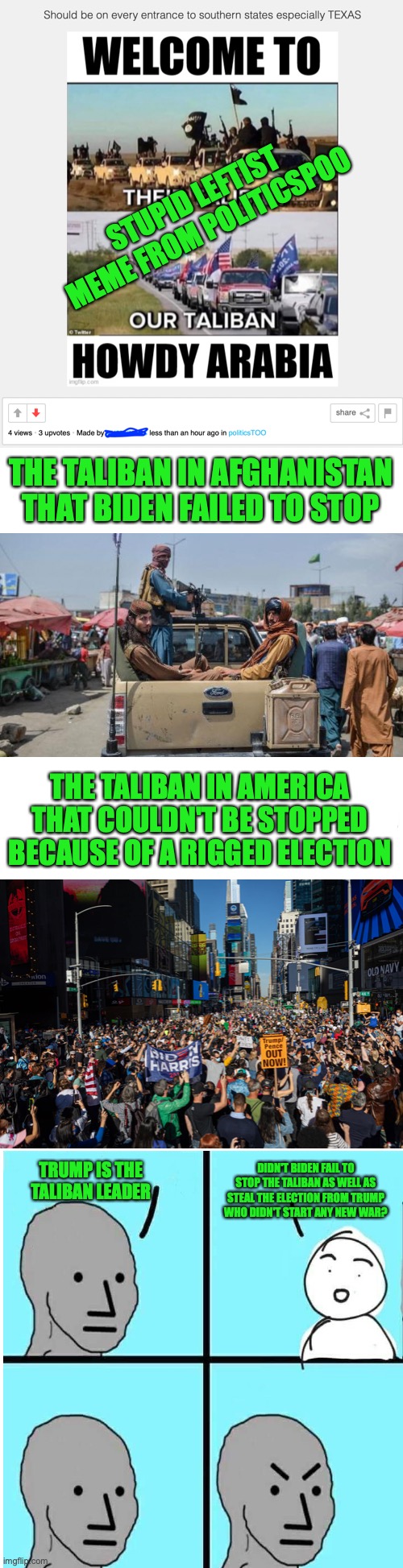 A reaction from a leftist meme that needs the truth | STUPID LEFTIST MEME FROM POLITICSPOO; THE TALIBAN IN AFGHANISTAN THAT BIDEN FAILED TO STOP; THE TALIBAN IN AMERICA THAT COULDN'T BE STOPPED BECAUSE OF A RIGGED ELECTION; TRUMP IS THE TALIBAN LEADER; DIDN'T BIDEN FAIL TO STOP THE TALIBAN AS WELL AS STEAL THE ELECTION FROM TRUMP WHO DIDN'T START ANY NEW WAR? | image tagged in taliban,meanwhile on politicstoo,joe biden,rigged elections,npc meme | made w/ Imgflip meme maker