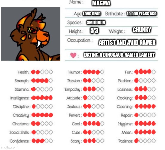 Just a tad more info on Magma. I might do one for Lament too?? | MAGMA; 10,000 YEARS AGO; LONG DEAD; SMILODON; CHUNKY; 5'3; ARTIST AND AVID GAMER; DATING A DINOSAUR NAMED LAMENT | image tagged in oc info chart | made w/ Imgflip meme maker