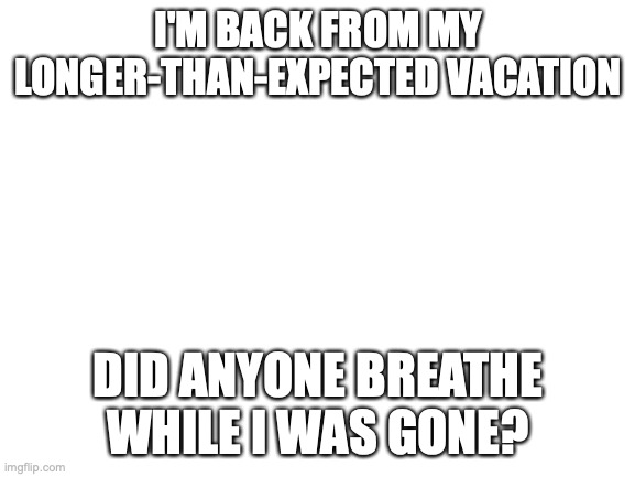 bacc | I'M BACK FROM MY LONGER-THAN-EXPECTED VACATION; DID ANYONE BREATHE WHILE I WAS GONE? | image tagged in blank white template | made w/ Imgflip meme maker