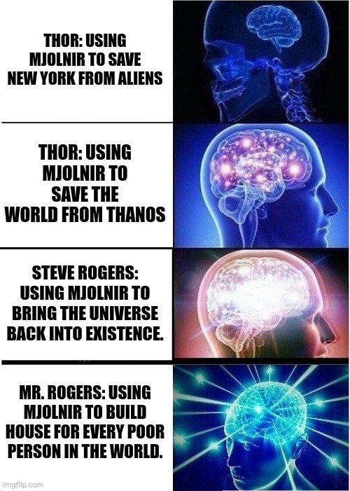 Expanding Brain |  THOR: USING MJOLNIR TO SAVE NEW YORK FROM ALIENS; THOR: USING MJOLNIR TO SAVE THE WORLD FROM THANOS; STEVE ROGERS: USING MJOLNIR TO BRING THE UNIVERSE BACK INTO EXISTENCE. MR. ROGERS: USING MJOLNIR TO BUILD HOUSE FOR EVERY POOR PERSON IN THE WORLD. | image tagged in memes,expanding brain,mr rogers,marvel | made w/ Imgflip meme maker