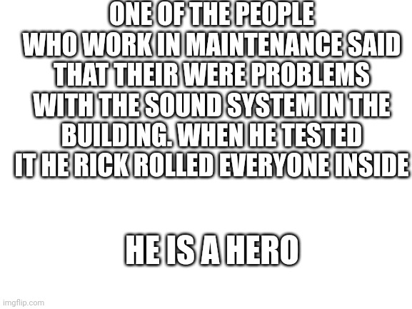 Blank White Template | ONE OF THE PEOPLE WHO WORK IN MAINTENANCE SAID THAT THEIR WERE PROBLEMS WITH THE SOUND SYSTEM IN THE BUILDING. WHEN HE TESTED IT HE RICK ROLLED EVERYONE INSIDE; HE IS A HERO | image tagged in blank white template | made w/ Imgflip meme maker