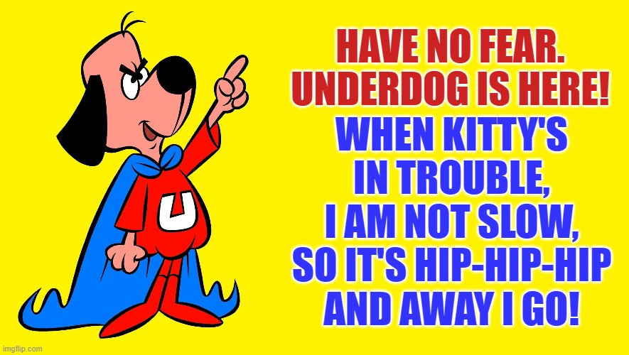 HAVE NO FEAR. UNDERDOG IS HERE! WHEN KITTY'S
IN TROUBLE,
I AM NOT SLOW,
SO IT'S HIP-HIP-HIP
AND AWAY I GO! | made w/ Imgflip meme maker