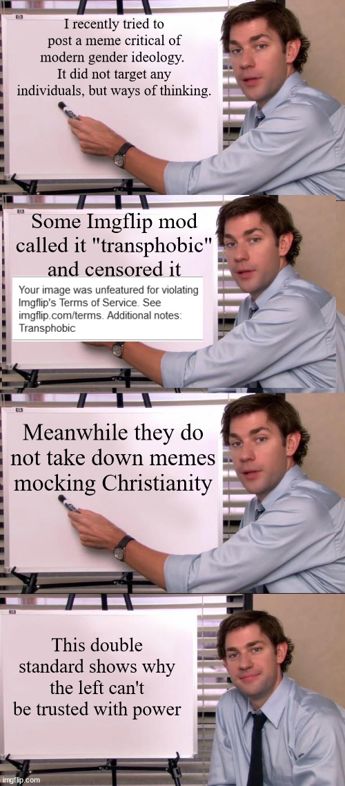 I recently tried to post a meme critical of modern gender ideology.  It did not target any individuals, but ways of thinking. Some Imgflip mod called it "transphobic" and censored it; Meanwhile they do not take down memes mocking Christianity; This double standard shows why the left can't be trusted with power | image tagged in jim halpert explains | made w/ Imgflip meme maker
