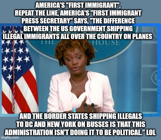 Build that wall Biden, you dummy. | AMERICA'S "FIRST IMMIGRANT", REPEAT THE LINE, AMERICA'S "FIRST IMMIGRANT PRESS SECRETARY" SAYS, "THE DIFFERENCE BETWEEN THE US GOVERNMENT SHIPPING ILLEGAL IMMIGRANTS ALL OVER THE COUNTRY ON PLANES; AND THE BORDER STATES SHIPPING ILLEGALS TO DC AND NEW YORK ON BUSSES IS THAT THIS ADMINISTRATION ISN'T DOING IT TO BE POLITICAL." LOL | image tagged in lol | made w/ Imgflip meme maker