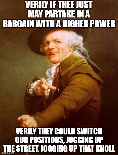 Kate Bush | VERILY IF THEE JUST MAY PARTAKE IN A BARGAIN WITH A HIGHER POWER; VERILY THEY COULD SWITCH OUR POSITIONS, JOGGING UP THE STREET, JOGGING UP THAT KNOLL | image tagged in memes,joseph ducreux | made w/ Imgflip meme maker