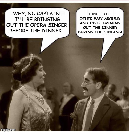 Almost Heard The Opera 2 |  FINE.  THE OTHER WAY AROUND AND I'D BE BRINING OUT THE DINNER DURING THE SINGING! WHY, NO CAPTAIN.  I'LL BE BRINGING OUT THE OPERA SINGER BEFORE THE DINNER. | image tagged in groucho and lady,humor,memes,funny,funny memes,lol so funny | made w/ Imgflip meme maker