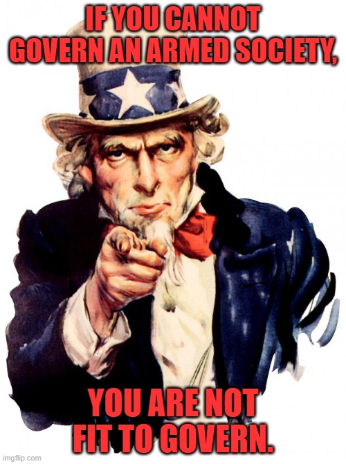 Fit to Govern. | IF YOU CANNOT GOVERN AN ARMED SOCIETY, YOU ARE NOT FIT TO GOVERN. | image tagged in memes,uncle sam,govern,government,guns,gun control | made w/ Imgflip meme maker