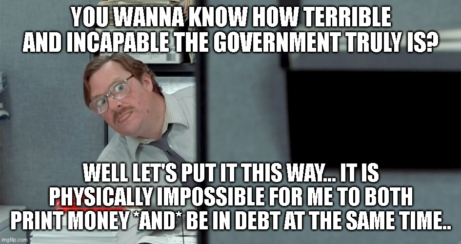 we need this monstrosity shut down. their pointlessness knows no bounds | YOU WANNA KNOW HOW TERRIBLE AND INCAPABLE THE GOVERNMENT TRULY IS? WELL LET'S PUT IT THIS WAY... IT IS PHYSICALLY IMPOSSIBLE FOR ME TO BOTH PRINT MONEY *AND* BE IN DEBT AT THE SAME TIME.. | image tagged in milton looking around corner | made w/ Imgflip meme maker