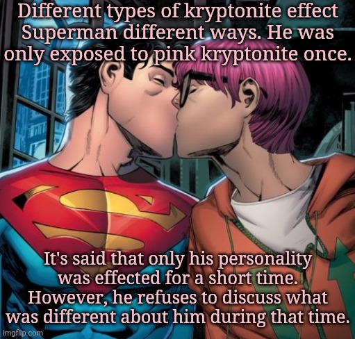 Lane, Lois. "A Hero's Mysterious Secret." Daily Planet, May 29, 2003 p. 15. | Different types of kryptonite effect
Superman different ways. He was
only exposed to pink kryptonite once. It's said that only his personality was effected for a short time. However, he refuses to discuss what was different about him during that time. | image tagged in superman is gay,lgbt,abrosexual,comic book,surprise | made w/ Imgflip meme maker