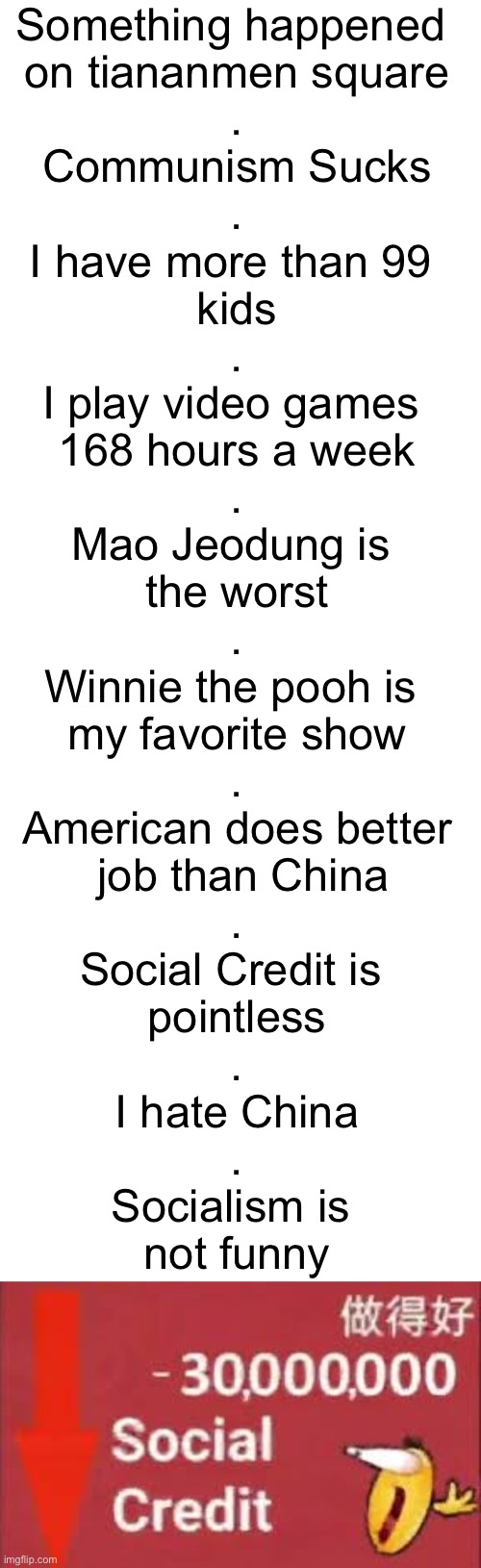 Something happened 
on tiananmen square
.
Communism Sucks
.
I have more than 99 
kids
.
I play video games 
168 hours a week
.
Mao Jeodung is 
the worst
.
Winnie the pooh is 
my favorite show
.
American does better
 job than China
.
Social Credit is 
pointless
.
I hate China
.
Socialism is 
not funny | image tagged in blank white template,social credit | made w/ Imgflip meme maker