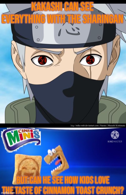 Can Kakashi See How Kids Love Cinnamon Toast Crunch? | Kakashi Can See Everything With The Sharingan; But Can He See How Kids Love The Taste Of Cinnamon Toast Crunch? | image tagged in kakashi hatake of the sharingan,cini minis,sharingan,taste of cinnamon toast crunch,memes | made w/ Imgflip meme maker