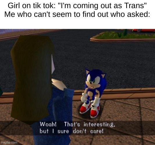 woah that's interesting but i sure dont care | Girl on tik tok: "I'm coming out as Trans"
Me who can't seem to find out who asked: | image tagged in woah that's interesting but i sure dont care | made w/ Imgflip meme maker
