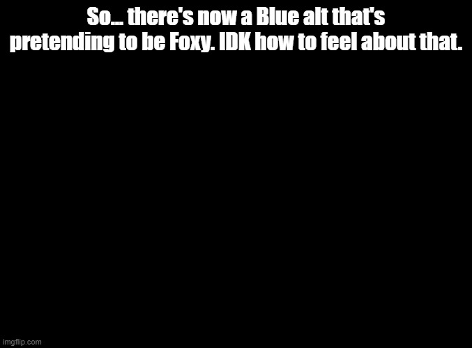 BLUEUEUEUEUE | So... there's now a Blue alt that's pretending to be Foxy. IDK how to feel about that. | image tagged in blank black | made w/ Imgflip meme maker