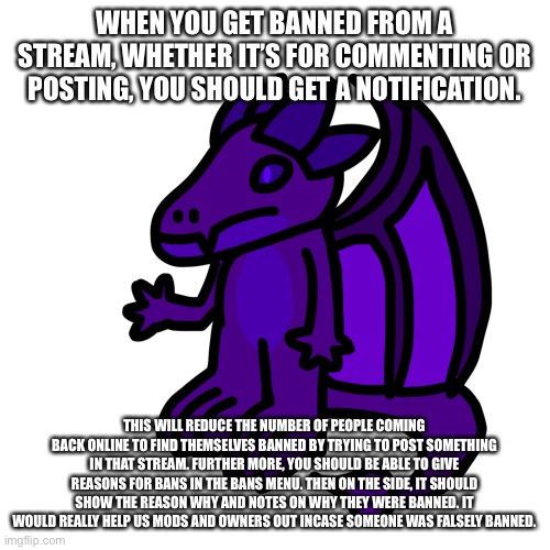 Applies to situations where a mod went rogue or didn’t really comprehend the situation | WHEN YOU GET BANNED FROM A STREAM, WHETHER IT’S FOR COMMENTING OR POSTING, YOU SHOULD GET A NOTIFICATION. THIS WILL REDUCE THE NUMBER OF PEOPLE COMING BACK ONLINE TO FIND THEMSELVES BANNED BY TRYING TO POST SOMETHING IN THAT STREAM. FURTHER MORE, YOU SHOULD BE ABLE TO GIVE REASONS FOR BANS IN THE BANS MENU. THEN ON THE SIDE, IT SHOULD SHOW THE REASON WHY AND NOTES ON WHY THEY WERE BANNED. IT WOULD REALLY HELP US MODS AND OWNERS OUT INCASE SOMEONE WAS FALSELY BANNED. | made w/ Imgflip meme maker