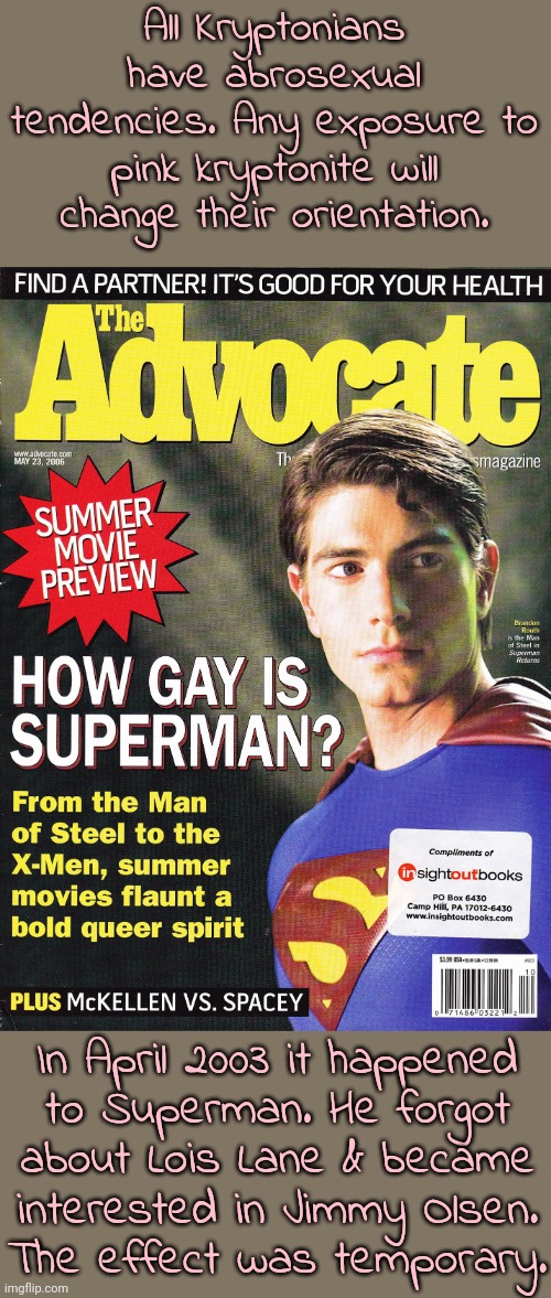"We don't talk about pink kryptonite." | All Kryptonians have abrosexual tendencies. Any exposure to pink kryptonite will change their orientation. In April 2003 it happened
to Superman. He forgot
about Lois Lane & became
interested in Jimmy Olsen.
The effect was temporary. | image tagged in superman is now gay,comic book,surprise,lgbt | made w/ Imgflip meme maker
