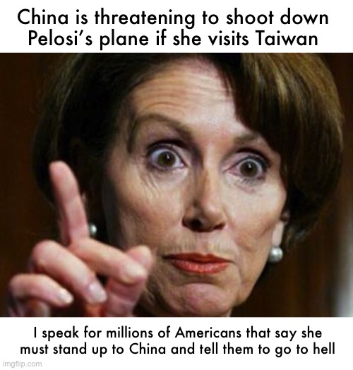 Millions willing to make this sacrifice | China is threatening to shoot down 
Pelosi’s plane if she visits Taiwan; I speak for millions of Americans that say she 
must stand up to China and tell them to go to hell | image tagged in nancy pelosi no spending problem | made w/ Imgflip meme maker