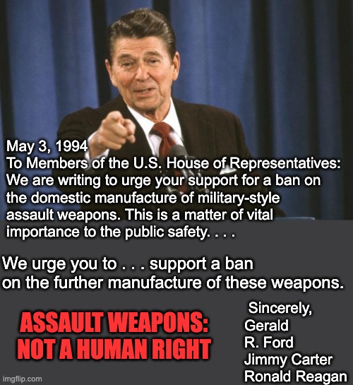 Shocking that this has to be said, but there is no natural right to assault weapons |  May 3, 1994

To Members of the U.S. House of Representatives:
We are writing to urge your support for a ban on 
the domestic manufacture of military-style 
assault weapons. This is a matter of vital
importance to the public safety. . . . We urge you to . . . support a ban
on the further manufacture of these weapons. Sincerely,

Gerald R. Ford

Jimmy Carter

Ronald Reagan; ASSAULT WEAPONS:
NOT A HUMAN RIGHT | image tagged in ronald reagan,guns,consensus,conservative | made w/ Imgflip meme maker