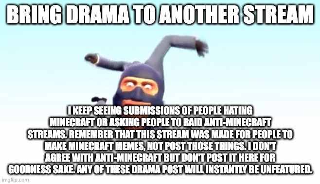 the s p y | BRING DRAMA TO ANOTHER STREAM; I KEEP SEEING SUBMISSIONS OF PEOPLE HATING MINECRAFT OR ASKING PEOPLE TO RAID ANTI-MINECRAFT STREAMS. REMEMBER THAT THIS STREAM WAS MADE FOR PEOPLE TO MAKE MINECRAFT MEMES, NOT POST THOSE THINGS. I DON'T AGREE WITH ANTI-MINECRAFT BUT DON'T POST IT HERE FOR GOODNESS SAKE. ANY OF THESE DRAMA POST WILL INSTANTLY BE UNFEATURED. | image tagged in the s p y | made w/ Imgflip meme maker