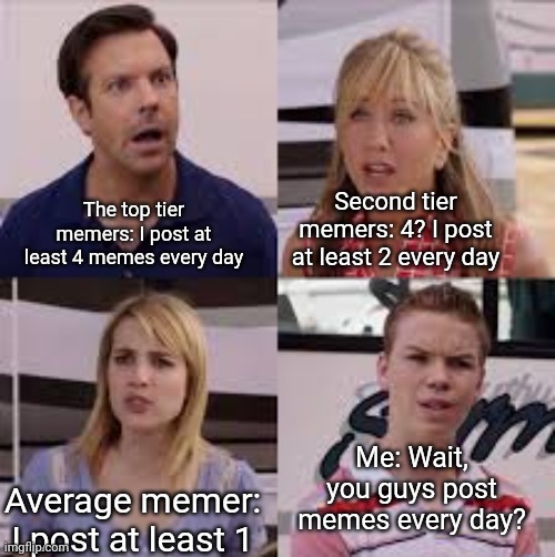 I don't know what title to write | The top tier memers: I post at least 4 memes every day; Second tier memers: 4? I post at least 2 every day; Me: Wait, you guys post memes every day? Average memer: I post at least 1 | image tagged in wait you guys are getting paid | made w/ Imgflip meme maker