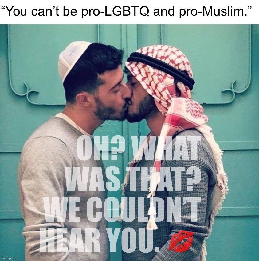 If tolerance of LGBTQ and Islam is incompatible, then it seems someone forgot to tell this Arab-loving Jew. | “You can’t be pro-LGBTQ and pro-Muslim.”; OH? WHAT WAS THAT? WE COULDN’T HEAR YOU. 💋 | image tagged in israeli palestinian kiss,israel,palestine,lgbtq | made w/ Imgflip meme maker