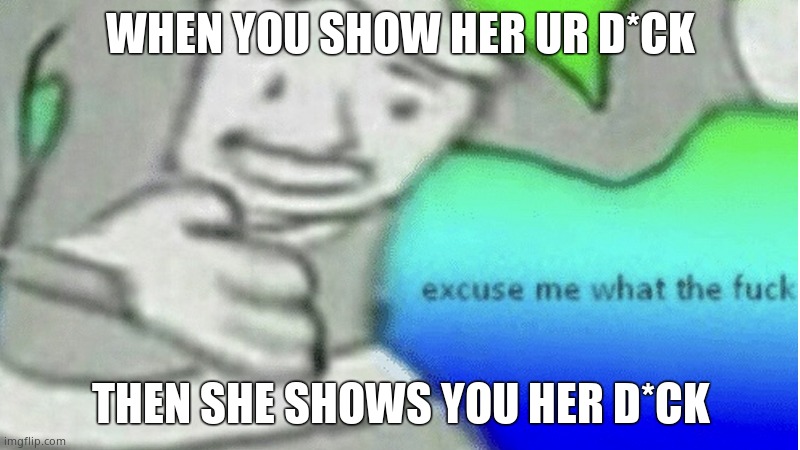 Excuse me what the f*ck | WHEN YOU SHOW HER UR D*CK THEN SHE SHOWS YOU HER D*CK | image tagged in excuse me what the f ck | made w/ Imgflip meme maker