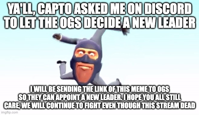 the s p y | YA'LL, CAPTO ASKED ME ON DISCORD TO LET THE OGS DECIDE A NEW LEADER; I WILL BE SENDING THE LINK OF THIS MEME TO OGS SO THEY CAN APPOINT A NEW LEADER. I HOPE YOU ALL STILL CARE, WE WILL CONTINUE TO FIGHT EVEN THOUGH THIS STREAM DEAD | image tagged in the s p y | made w/ Imgflip meme maker