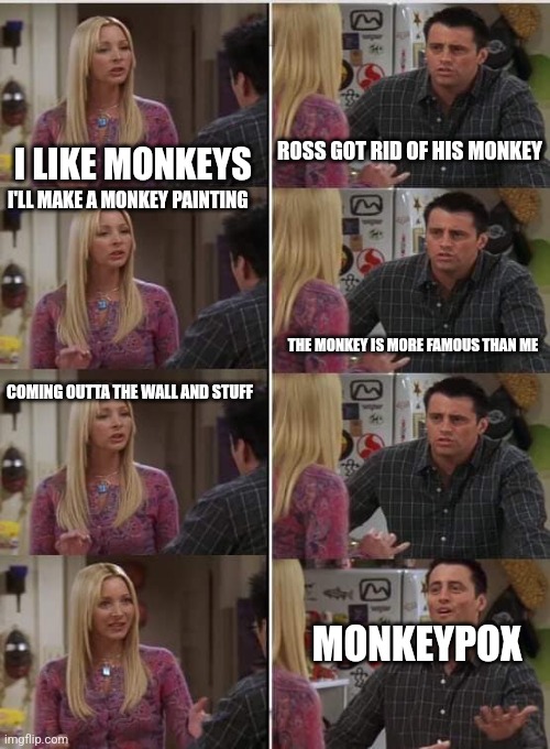 Phoebe Joey | ROSS GOT RID OF HIS MONKEY; I LIKE MONKEYS; I'LL MAKE A MONKEY PAINTING; THE MONKEY IS MORE FAMOUS THAN ME; COMING OUTTA THE WALL AND STUFF; MONKEYPOX | image tagged in phoebe joey | made w/ Imgflip meme maker